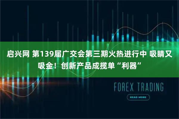 启兴网 第139届广交会第三期火热进行中 吸睛又吸金！创新产品成揽单“利器”