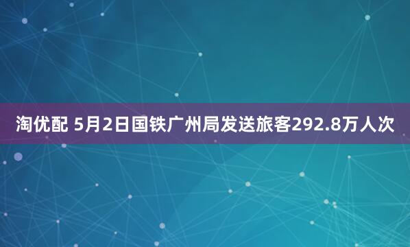 淘优配 5月2日国铁广州局发送旅客292.8万人次