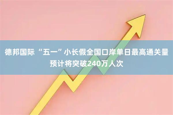 德邦国际 “五一”小长假全国口岸单日最高通关量预计将突破240万人次